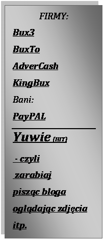 Pole tekstowe: FIRMY:
Bux3
BuxTo
AdverCash
KingBux
Bani:
PayPAL
Yuwie (HIT)
 - czyli
 zarabiaj 
piszc bloga
ogldajc zdjcia
itp.




